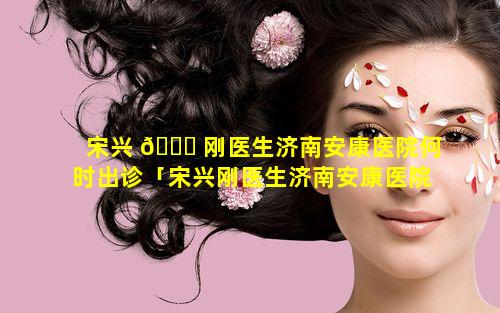 宋兴 💐 刚医生济南安康医院何时出诊「宋兴刚医生济南安康医院何时出诊的」